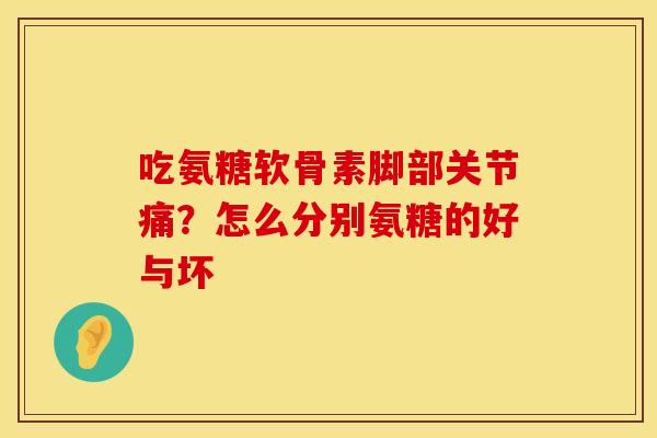 吃氨糖软骨素脚部关节痛？怎么分别氨糖的好与坏