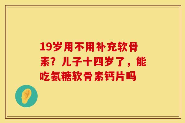 19岁用不用补充软骨素？儿子十四岁了，能吃氨糖软骨素钙片吗
