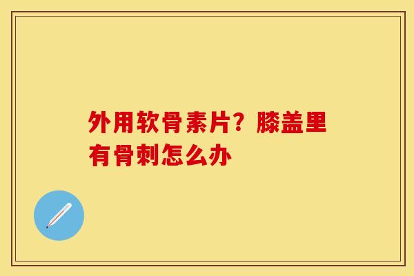 外用软骨素片？膝盖里有骨刺怎么办