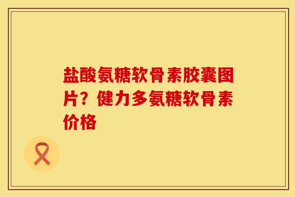 盐酸氨糖软骨素胶囊图片？健力多氨糖软骨素价格