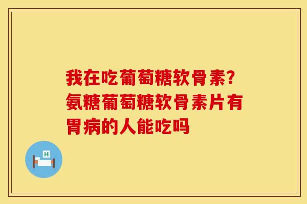 我在吃葡萄糖软骨素？氨糖葡萄糖软骨素片有胃病的人能吃吗