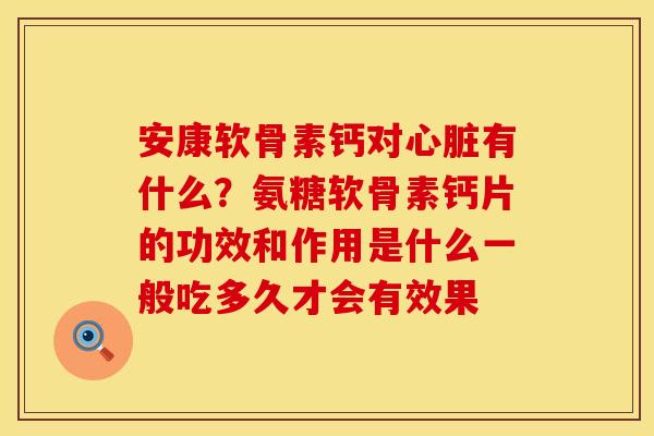 安康软骨素钙对心脏有什么？氨糖软骨素钙片的功效和作用是什么一般吃多久才会有效果
