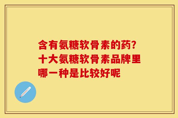含有氨糖软骨素的药？十大氨糖软骨素品牌里哪一种是比较好呢