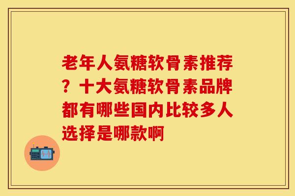 老年人氨糖软骨素推荐？十大氨糖软骨素品牌都有哪些国内比较多人选择是哪款啊