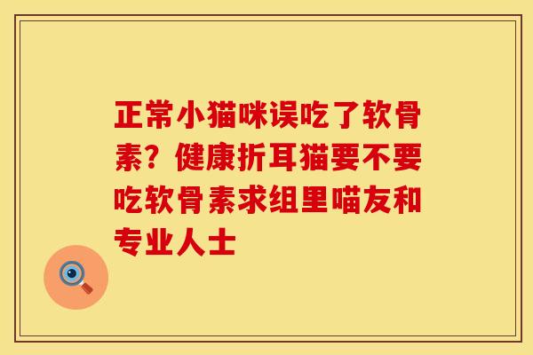 正常小猫咪误吃了软骨素？健康折耳猫要不要吃软骨素求组里喵友和专业人士