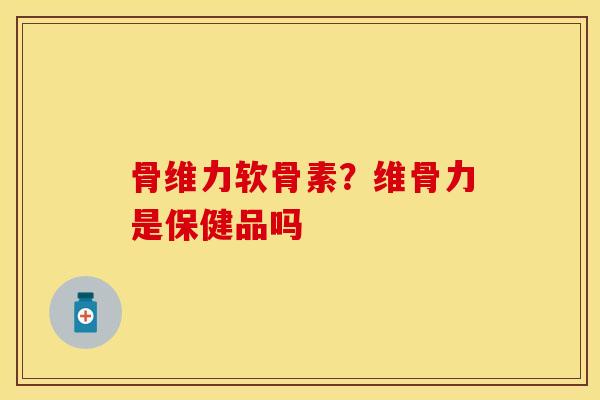 骨维力软骨素？维骨力是保健品吗