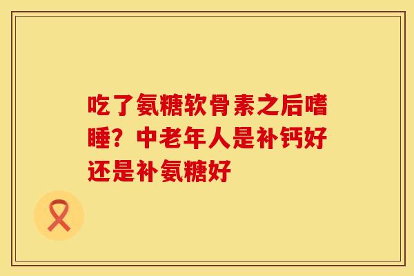 吃了氨糖软骨素之后嗜睡？中老年人是补钙好还是补氨糖好