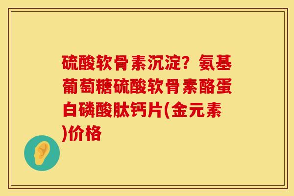 硫酸软骨素沉淀？氨基葡萄糖硫酸软骨素酪蛋白磷酸肽钙片(金元素)价格