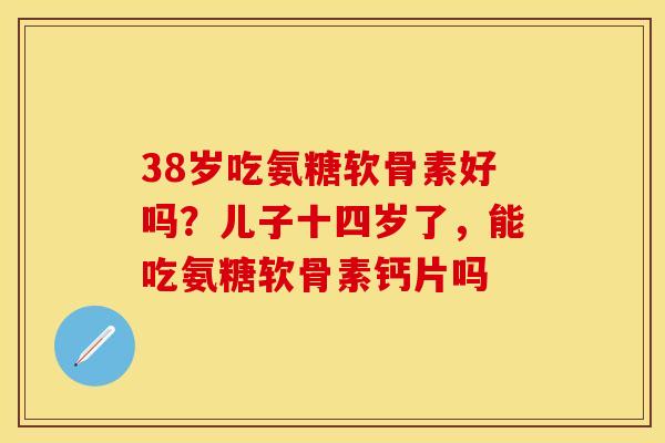 38岁吃氨糖软骨素好吗?儿子十四岁了,能吃氨糖软骨素钙片吗