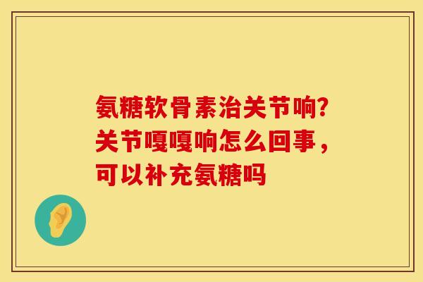 氨糖软骨素治关节响？关节嘎嘎响怎么回事，可以补充氨糖吗