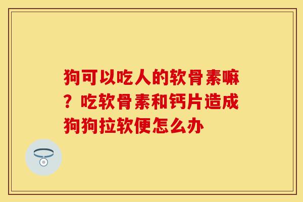 狗可以吃人的软骨素嘛？吃软骨素和钙片造成狗狗拉软便怎么办