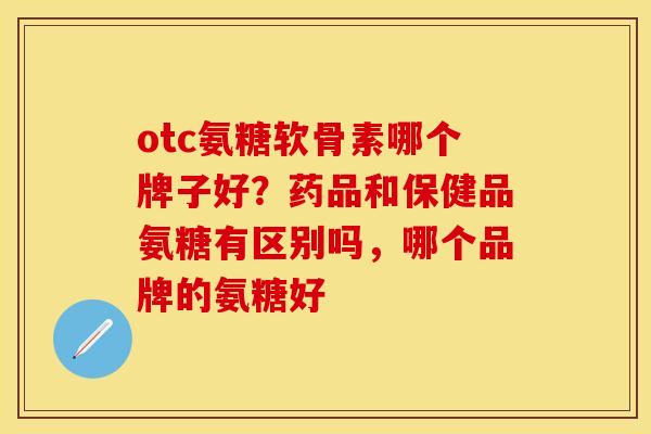 otc氨糖软骨素哪个牌子好？药品和保健品氨糖有区别吗，哪个品牌的氨糖好