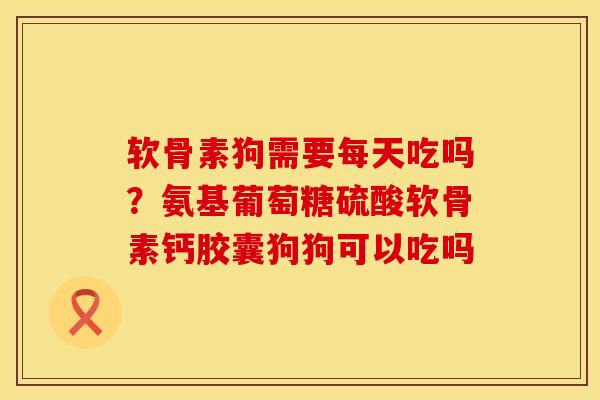 软骨素狗需要每天吃吗？氨基葡萄糖硫酸软骨素钙胶囊狗狗可以吃吗