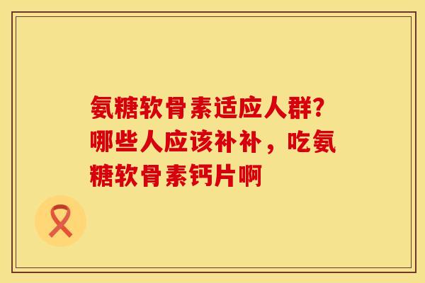 氨糖软骨素适应人群？哪些人应该补补，吃氨糖软骨素钙片啊