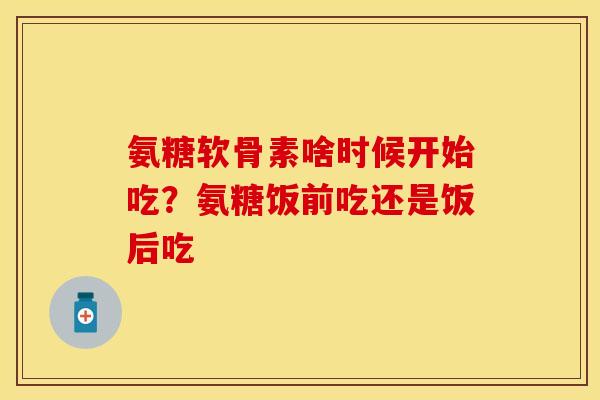 氨糖软骨素啥时候开始吃？氨糖饭前吃还是饭后吃