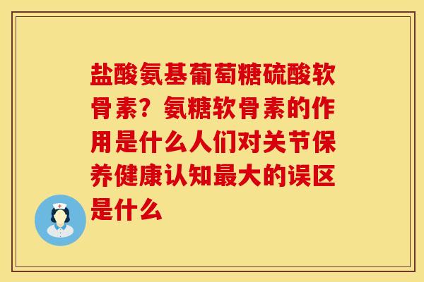 盐酸氨基葡萄糖硫酸软骨素？氨糖软骨素的作用是什么人们对关节保养健康认知最大的误区是什么