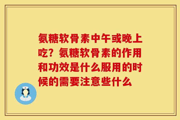 氨糖软骨素中午或晚上吃？氨糖软骨素的作用和功效是什么服用的时候的需要注意些什么