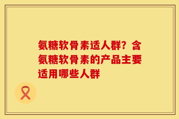 氨糖软骨素适人群？含氨糖软骨素的产品主要适用哪些人群