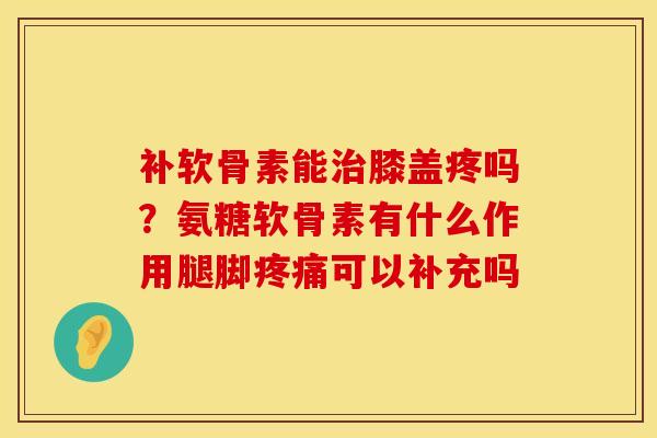 补软骨素能治膝盖疼吗？氨糖软骨素有什么作用腿脚疼痛可以补充吗