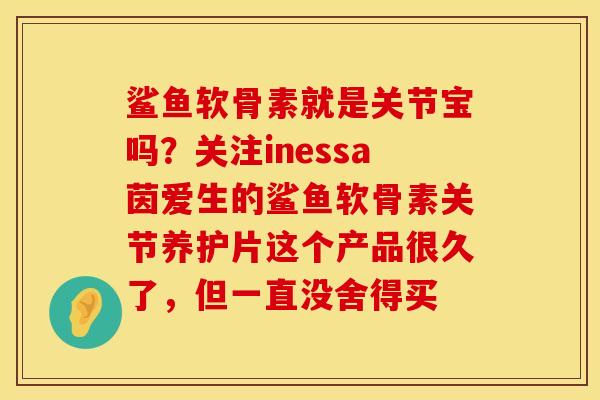 鲨鱼软骨素就是关节宝吗？关注inessa茵爱生的鲨鱼软骨素关节养护片这个产品很久了，但一直没舍得买