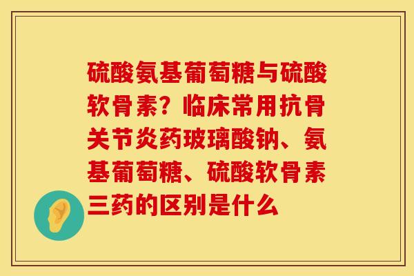硫酸氨基葡萄糖与硫酸软骨素？临床常用抗骨关节炎药玻璃酸钠、氨基葡萄糖、硫酸软骨素三药的区别是什么