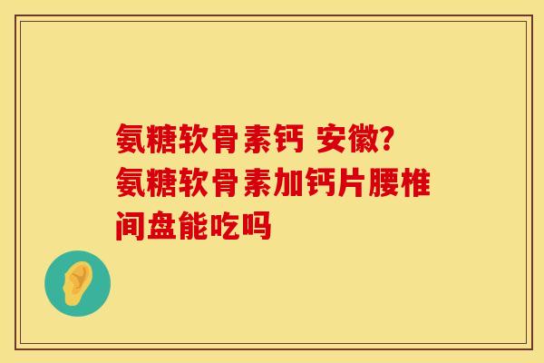 氨糖软骨素钙 安徽？氨糖软骨素加钙片腰椎间盘能吃吗