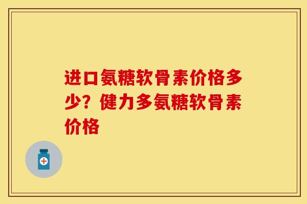 进口氨糖软骨素价格多少？健力多氨糖软骨素价格