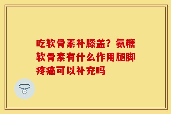 吃软骨素补膝盖？氨糖软骨素有什么作用腿脚疼痛可以补充吗