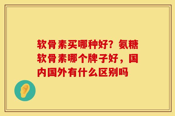 软骨素买哪种好？氨糖软骨素哪个牌子好，国内国外有什么区别吗
