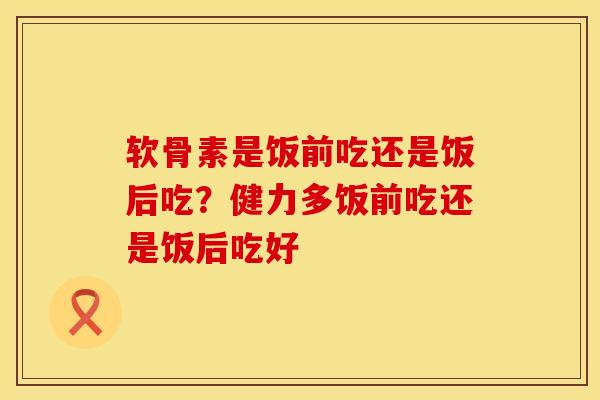 软骨素是饭前吃还是饭后吃？健力多饭前吃还是饭后吃好