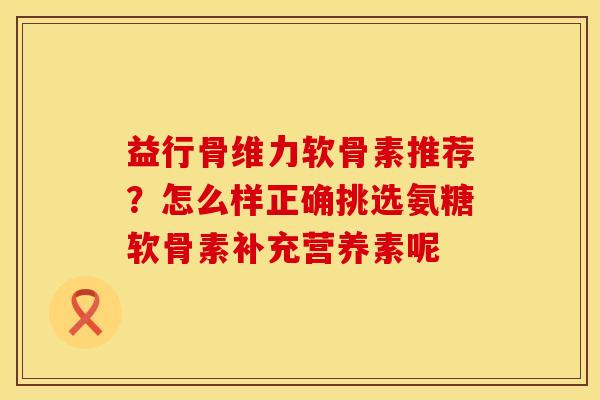 益行骨维力软骨素推荐？怎么样正确挑选氨糖软骨素补充营养素呢