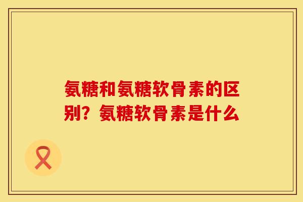 氨糖和氨糖软骨素的区别？氨糖软骨素是什么