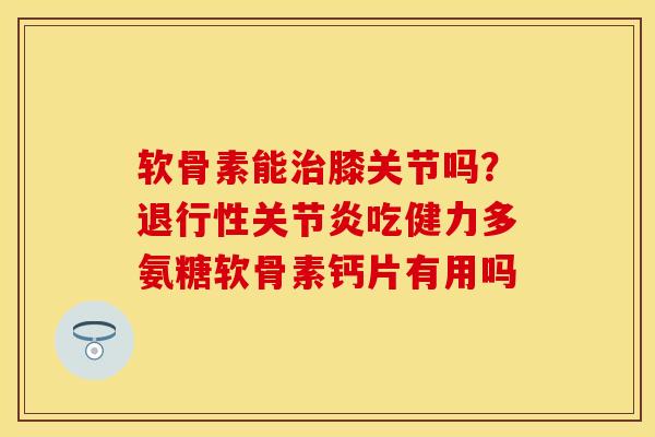软骨素能治膝关节吗？退行性关节炎吃健力多氨糖软骨素钙片有用吗