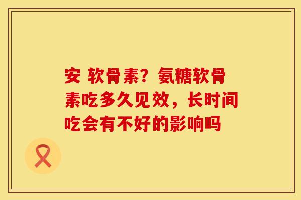 安 软骨素？氨糖软骨素吃多久见效，长时间吃会有不好的影响吗