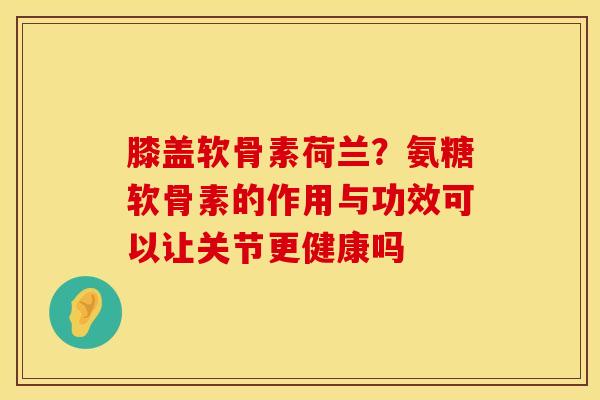 膝盖软骨素荷兰?氨糖软骨素的作用与功效可以让关节更健康吗