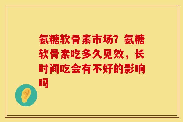 氨糖软骨素市场？氨糖软骨素吃多久见效，长时间吃会有不好的影响吗