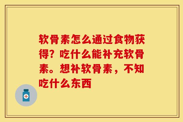软骨素怎么通过食物获得？吃什么能补充软骨素。想补软骨素，不知吃什么东西