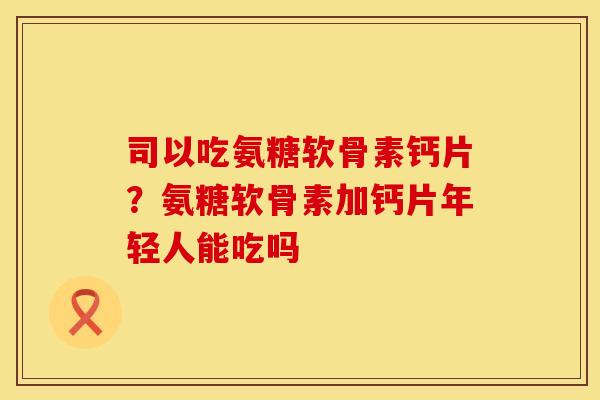 司以吃氨糖软骨素钙片？氨糖软骨素加钙片年轻人能吃吗