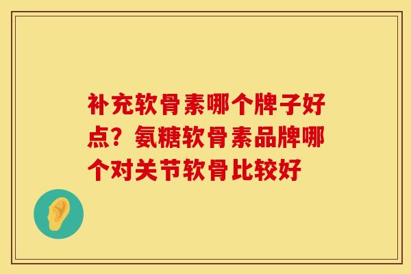 补充软骨素哪个牌子好点？氨糖软骨素品牌哪个对关节软骨比较好
