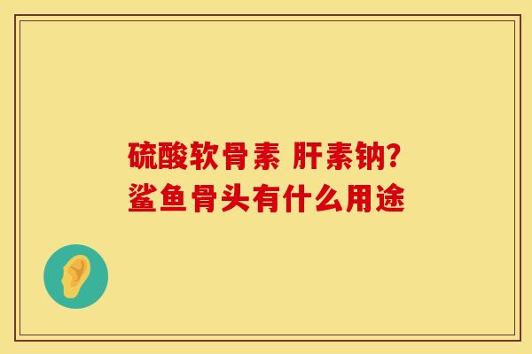 硫酸软骨素 肝素钠？鲨鱼骨头有什么用途