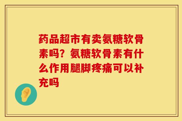 药品超市有卖氨糖软骨素吗？氨糖软骨素有什么作用腿脚疼痛可以补充吗