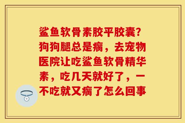 鲨鱼软骨素胶平胶囊?狗狗腿总是瘸,去宠物医院让吃鲨鱼软骨精华素,吃几天就好了,一不吃就又瘸了怎么回事