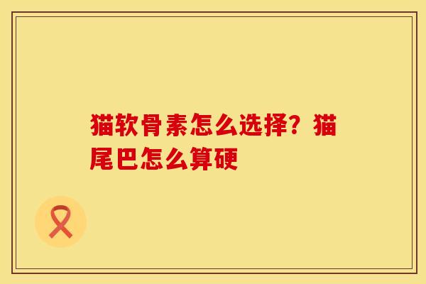 猫软骨素怎么选择？猫尾巴怎么算硬