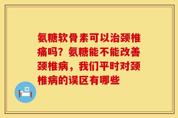 氨糖软骨素可以治颈椎痛吗？氨糖能不能改善颈椎病，我们平时对颈椎病的误区有哪些