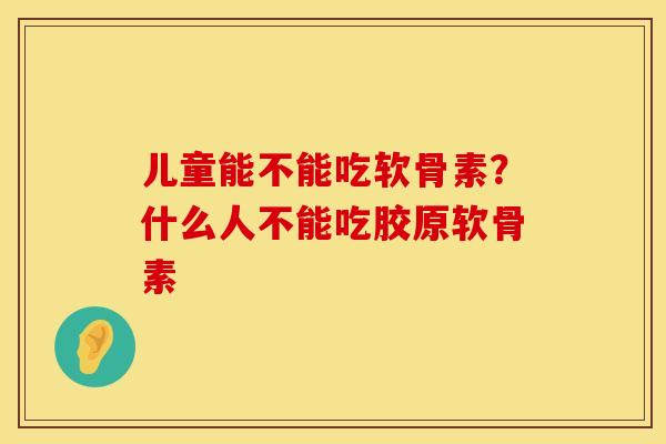 儿童能不能吃软骨素？什么人不能吃胶原软骨素