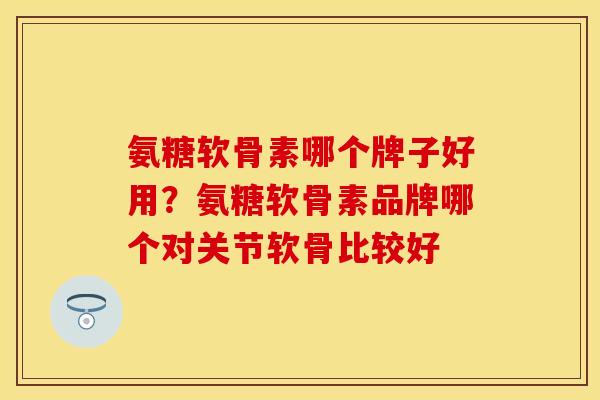 氨糖软骨素哪个牌子好用?氨糖软骨素品牌哪个对关节软骨比较好