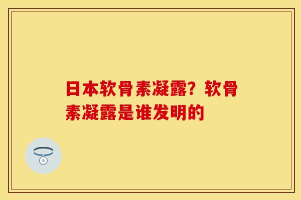 日本软骨素凝露？软骨素凝露是谁发明的