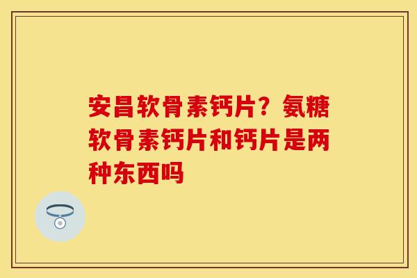 安昌软骨素钙片？氨糖软骨素钙片和钙片是两种东西吗