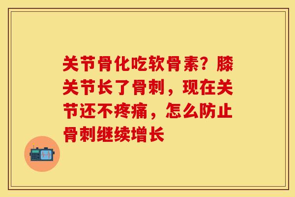 关节骨化吃软骨素？膝关节长了骨刺，现在关节还不疼痛，怎么防止骨刺继续增长