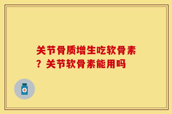 关节骨质增生吃软骨素？关节软骨素能用吗